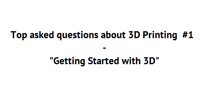 Top asked questions about 3D Printing #1 “Getting Started with 3D”